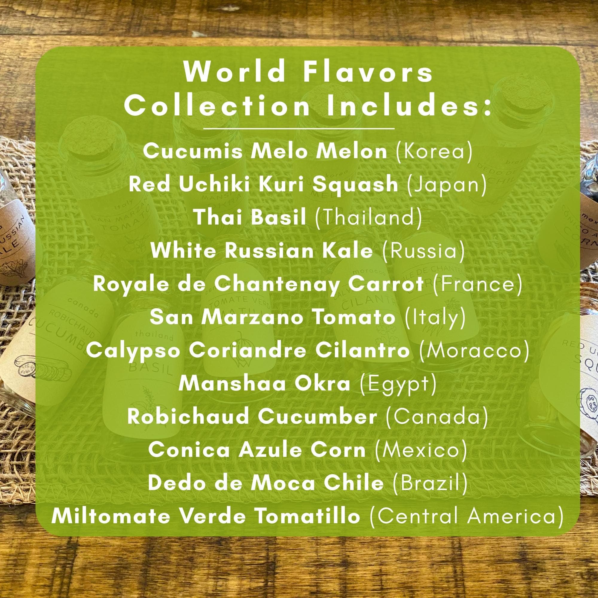 What's Included:
Melon: Cucumis Melo (Korea)
Squash: Red Uchiki Kuri (Japan)
Basil: Thai Basil (Thailand)
Kale: White Russian (Russia)
Carrot: Royale de Chantenay (France)
Tomato: San Marzano (Italy)
Cilantro: Calypso Coriandre (Moracco)
Okra: Manshaa (Egypt)
Cucumber: Robichaud (Canada)
Corn: Conica Azule (Mexico)
Tomatillo: Miltomate Verde (Central America)
Chile: Dedo de Moca (Brazil)