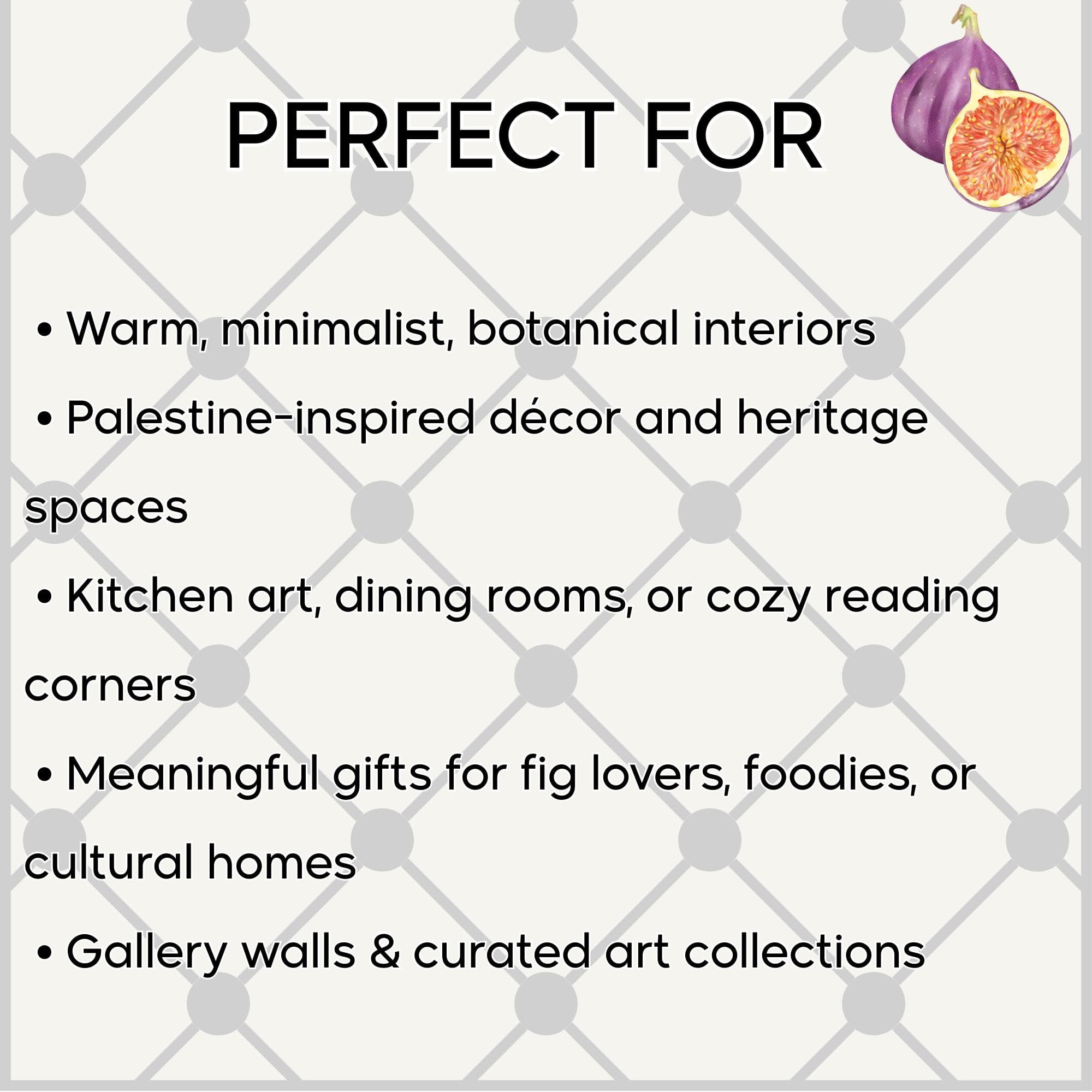 🌱 Perfect For
• Warm, minimalist, botanical interiors
• Palestine-inspired décor and heritage spaces
• Kitchen art, dining rooms, or cozy reading corners
• Meaningful gifts for fig lovers, foodies, or cultural homes
• Gallery walls & curated art collections
