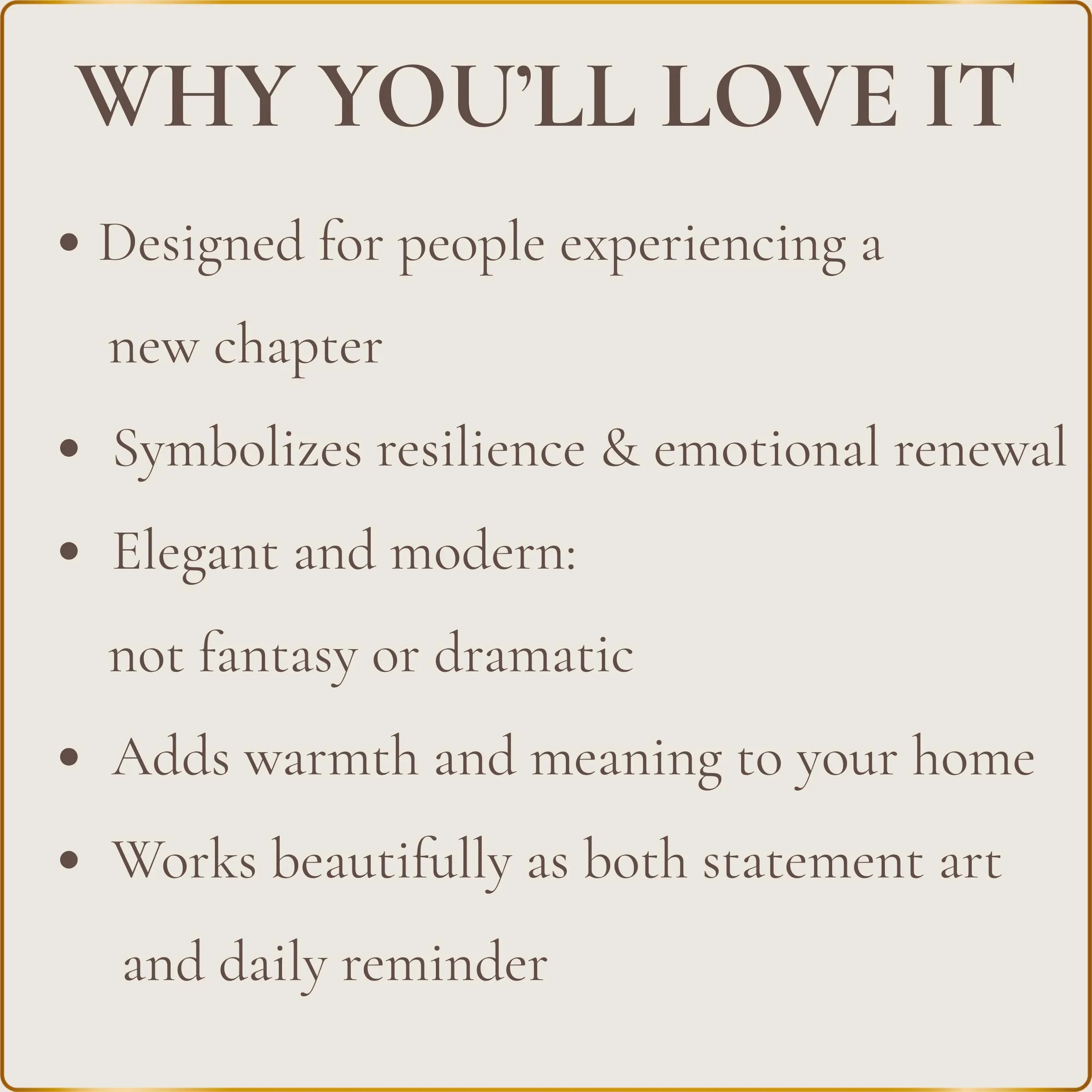 • Designed for people experiencing a new chapter
• Symbolizes resilience and emotional renewal
• Elegant and modern — not fantasy or dramatic
• Adds warmth and meaning to your home
• Works beautifully as both statement art and daily reminder